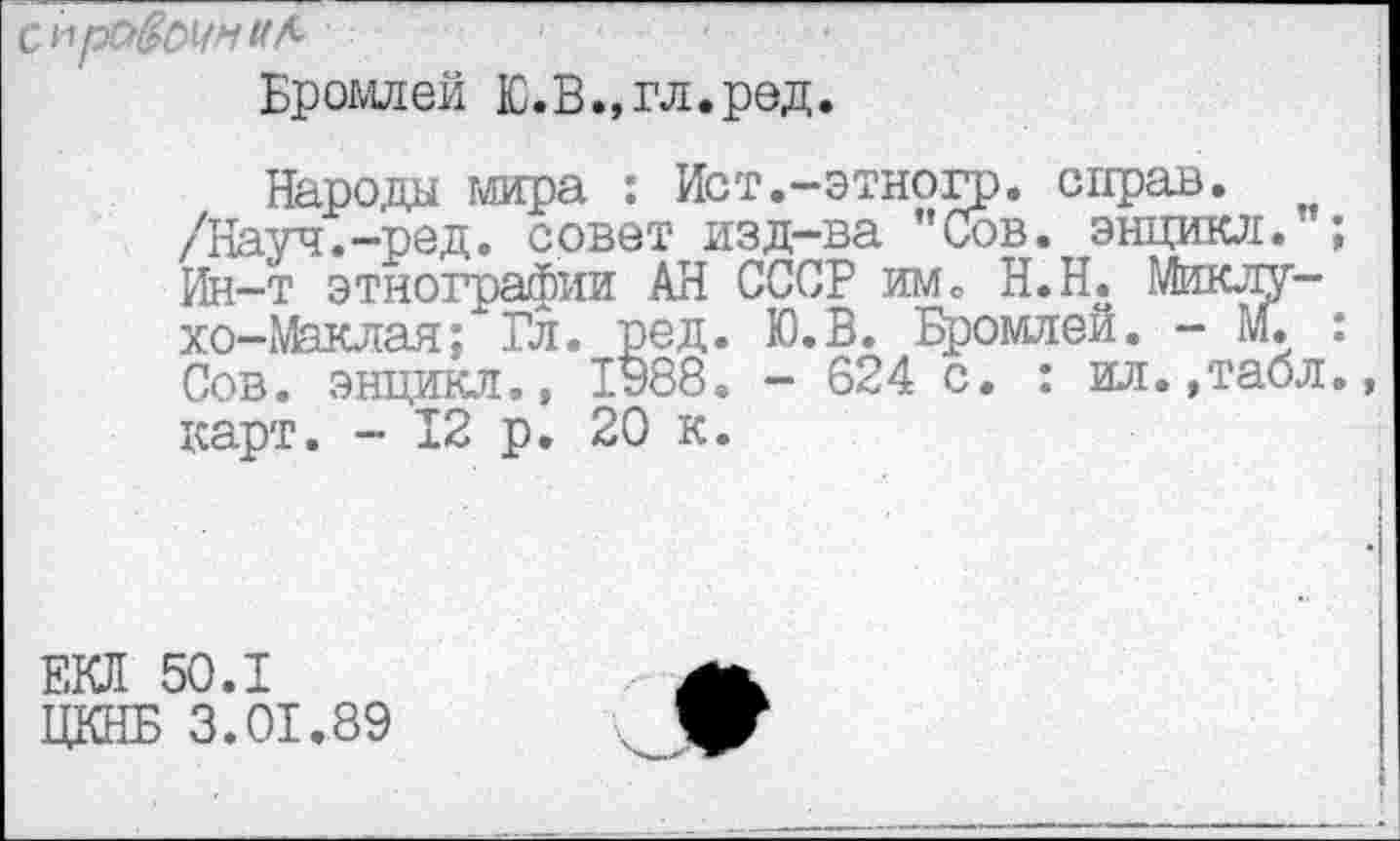 ﻿С11рС$ОУМ
Бромлей Ю.В.,гл.ред.
Народы мира : Ист.-этногр. справ. /Науч.—ред. совет изд-ва ”Сов. энцикл. ; Ин-т этнографии АН СССР им. Н.Н. Миклухо-Маклая; Гл. ред. Ю.В. Бромлей. - М. : Сов. энцикл., 1у88. - 624 с. : ил.,табл, карт. - 12 р. 20 к.